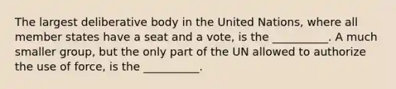 The largest deliberative body in the United Nations, where all member states have a seat and a vote, is the __________. A much smaller group, but the only part of the UN allowed to authorize the use of force, is the __________.