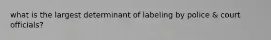 what is the largest determinant of labeling by police & court officials?