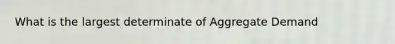 What is the largest determinate of Aggregate Demand