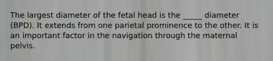 The largest diameter of the fetal head is the _____ diameter (BPD). It extends from one parietal prominence to the other. It is an important factor in the navigation through the maternal pelvis.