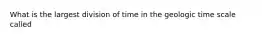 What is the largest division of time in the geologic time scale called