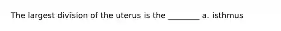 The largest division of the uterus is the ________ a. isthmus