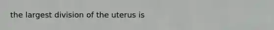 the largest division of the uterus is