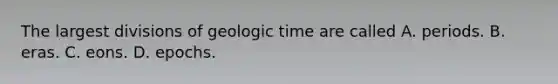 The largest divisions of geologic time are called A. periods. B. eras. C. eons. D. epochs.