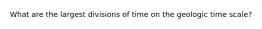 What are the largest divisions of time on the geologic time scale?