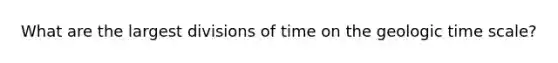 What are the largest divisions of time on the geologic time scale?