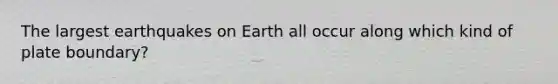 The largest earthquakes on Earth all occur along which kind of plate boundary?