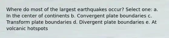 Where do most of the largest earthquakes occur? Select one: a. In the center of continents b. Convergent plate boundaries c. Transform plate boundaries d. Divergent plate boundaries e. At volcanic hotspots