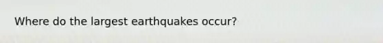 Where do the largest earthquakes occur?