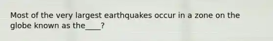 Most of the very largest earthquakes occur in a zone on the globe known as the____?