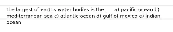 the largest of earths water bodies is the ___ a) pacific ocean b) mediterranean sea c) atlantic ocean d) gulf of mexico e) indian ocean