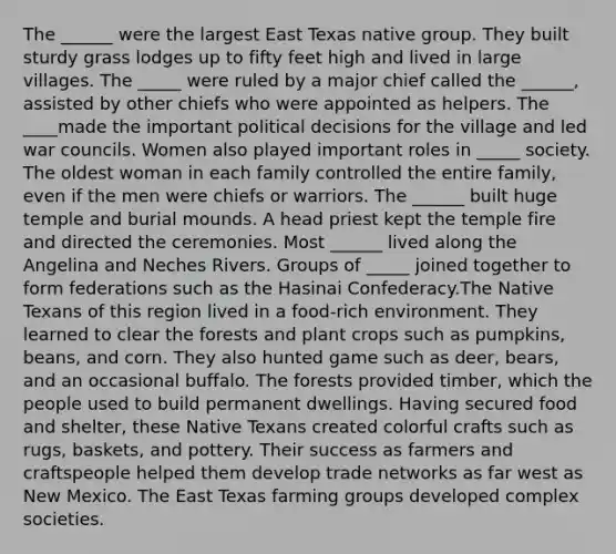 The ______ were the largest East Texas native group. They built sturdy grass lodges up to fifty feet high and lived in large villages. The _____ were ruled by a major chief called the ______, assisted by other chiefs who were appointed as helpers. The ____made the important political decisions for the village and led war councils. Women also played important roles in _____ society. The oldest woman in each family controlled the entire family, even if the men were chiefs or warriors. The ______ built huge temple and burial mounds. A head priest kept the temple fire and directed the ceremonies. Most ______ lived along the Angelina and Neches Rivers. Groups of _____ joined together to form federations such as the Hasinai Confederacy.The Native Texans of this region lived in a food-rich environment. They learned to clear the forests and plant crops such as pumpkins, beans, and corn. They also hunted game such as deer, bears, and an occasional buffalo. The forests provided timber, which the people used to build permanent dwellings. Having secured food and shelter, these Native Texans created colorful crafts such as rugs, baskets, and pottery. Their success as farmers and craftspeople helped them develop trade networks as far west as New Mexico. The East Texas farming groups developed complex societies.