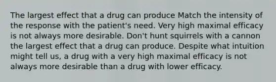 The largest effect that a drug can produce Match the intensity of the response with the patient's need. Very high maximal efficacy is not always more desirable. Don't hunt squirrels with a cannon the largest effect that a drug can produce. Despite what intuition might tell us, a drug with a very high maximal efficacy is not always more desirable than a drug with lower efficacy.