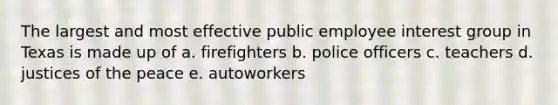 The largest and most effective public employee interest group in Texas is made up of a. firefighters b. police officers c. teachers d. justices of the peace e. autoworkers