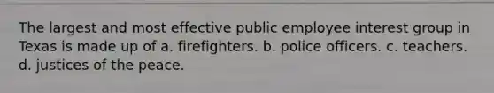 The largest and most effective public employee interest group in Texas is made up of a. firefighters. b. police officers. c. teachers. d. justices of the peace.