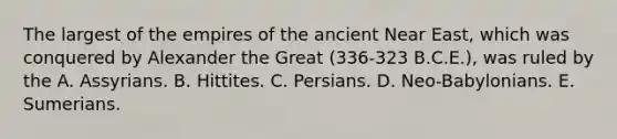 The largest of the empires of the ancient Near East, which was conquered by Alexander the Great (336-323 B.C.E.), was ruled by the A. Assyrians. B. Hittites. C. Persians. D. Neo-Babylonians. E. Sumerians.