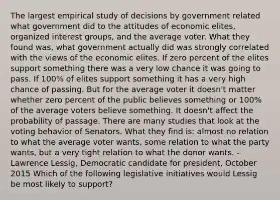 The largest empirical study of decisions by government related what government did to the attitudes of economic elites, organized interest groups, and the average voter. What they found was, what government actually did was strongly correlated with the views of the economic elites. If zero percent of the elites support something there was a very low chance it was going to pass. If 100% of elites support something it has a very high chance of passing. But for the average voter it doesn't matter whether zero percent of the public believes something or 100% of the average voters believe something. It doesn't affect the probability of passage. There are many studies that look at the voting behavior of Senators. What they find is: almost no relation to what the average voter wants, some relation to what the party wants, but a very tight relation to what the donor wants. - Lawrence Lessig, Democratic candidate for president, October 2015 Which of the following legislative initiatives would Lessig be most likely to support?