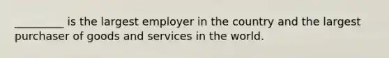 _________ is the largest employer in the country and the largest purchaser of goods and services in the world.