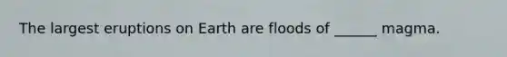 The largest eruptions on Earth are floods of ______ magma.