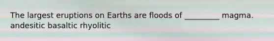 The largest eruptions on Earths are floods of _________ magma. andesitic basaltic rhyolitic