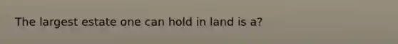 The largest estate one can hold in land is a?