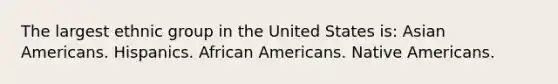 The largest ethnic group in the United States is:​ ​Asian Americans. ​Hispanics. ​African Americans. ​Native Americans.