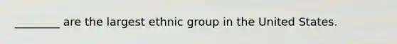 ________ are the largest ethnic group in the United States.