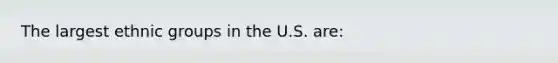 The largest ethnic groups in the U.S. are: