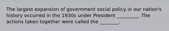 The largest expansion of government social policy in our nation's history occurred in the 1930s under President _________. The actions taken together were called the ________.