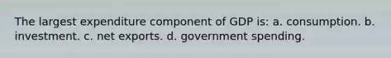 The largest expenditure component of GDP is: a. consumption. b. investment. c. net exports. d. government spending.