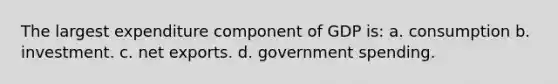 The largest expenditure component of GDP is: a. consumption b. investment. c. net exports. d. government spending.