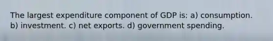 The largest expenditure component of GDP is: a) consumption. b) investment. c) net exports. d) government spending.