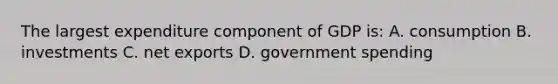 The largest expenditure component of GDP is: A. consumption B. investments C. net exports D. government spending