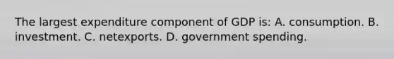 The largest expenditure component of GDP is: A. consumption. B. investment. C. netexports. D. government spending.