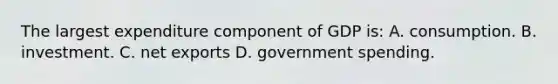 The largest expenditure component of GDP is: A. consumption. B. investment. C. net exports D. government spending.