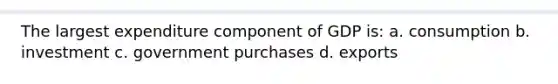 The largest expenditure component of GDP is: a. consumption b. investment c. government purchases d. exports