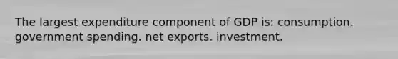 The largest expenditure component of GDP is: consumption. government spending. net exports. investment.