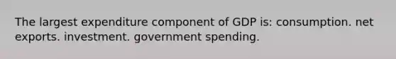 The largest expenditure component of GDP is: consumption. net exports. investment. government spending.