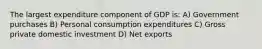 The largest expenditure component of GDP is: A) Government purchases B) Personal consumption expenditures C) Gross private domestic investment D) Net exports