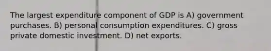 The largest expenditure component of GDP is A) government purchases. B) personal consumption expenditures. C) gross private domestic investment. D) net exports.