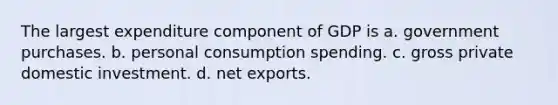 The largest expenditure component of GDP is a. government purchases. b. personal consumption spending. c. gross private domestic investment. d. net exports.