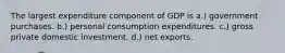 The largest expenditure component of GDP is a.) government purchases. b.) personal consumption expenditures. c.) gross private domestic investment. d.) net exports.