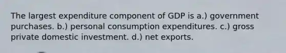 The largest expenditure component of GDP is a.) government purchases. b.) personal consumption expenditures. c.) gross private domestic investment. d.) net exports.