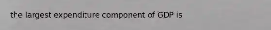 the largest expenditure component of GDP is