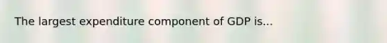 The largest expenditure component of GDP is...