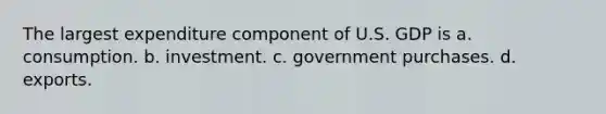 The largest expenditure component of U.S. GDP is a. consumption. b. investment. c. government purchases. d. exports.