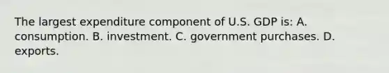 The largest expenditure component of U.S. GDP is: A. consumption. B. investment. C. government purchases. D. exports.