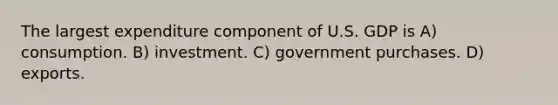 The largest expenditure component of U.S. GDP is A) consumption. B) investment. C) government purchases. D) exports.