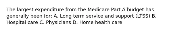 The largest expenditure from the Medicare Part A budget has generally been for; A. Long term service and support (LTSS) B. Hospital care C. Physicians D. Home health care