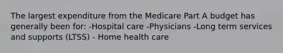 The largest expenditure from the Medicare Part A budget has generally been for: -Hospital care -Physicians -Long term services and supports (LTSS) - Home health care